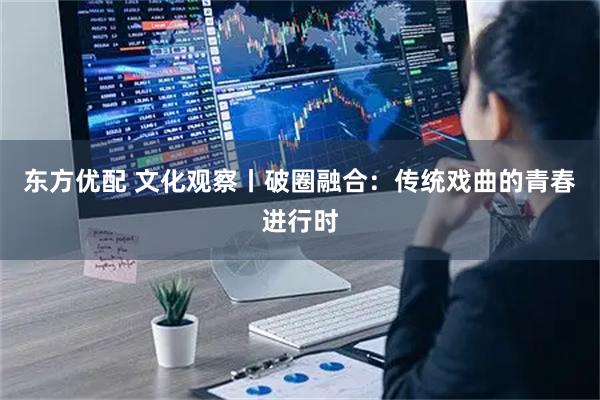 东方优配 文化观察丨破圈融合：传统戏曲的青春进行时