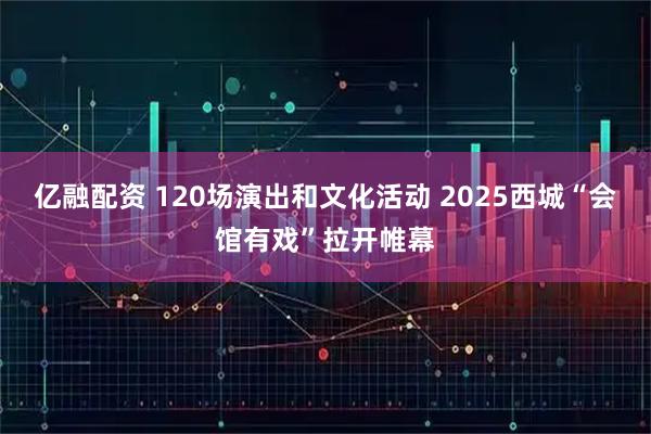 亿融配资 120场演出和文化活动 2025西城“会馆有戏”拉开帷幕