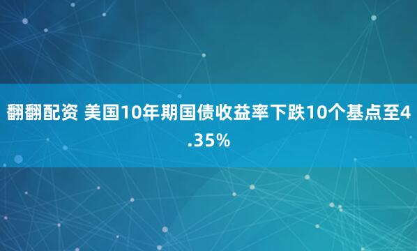 翻翻配资 美国10年期国债收益率下跌10个基点至4.35%