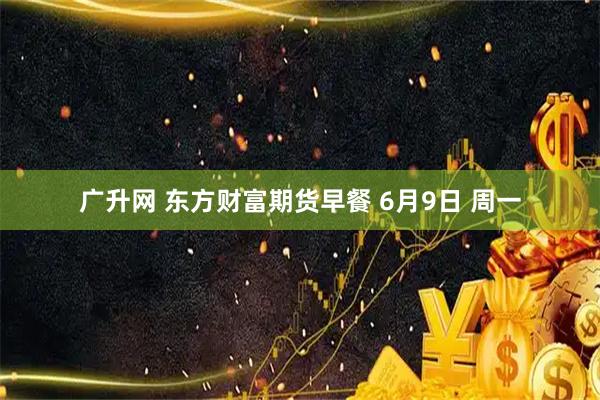 广升网 东方财富期货早餐 6月9日 周一