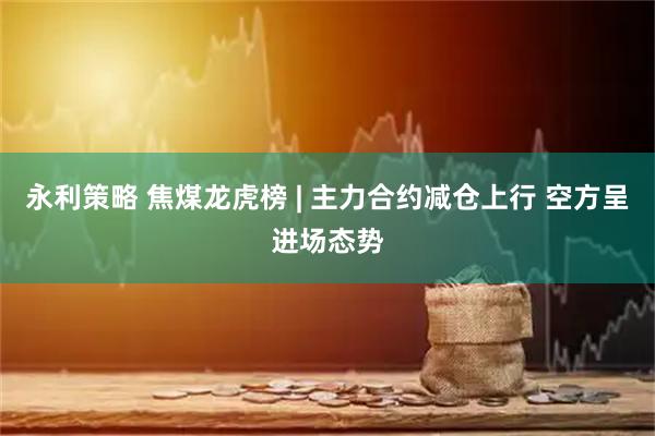 永利策略 焦煤龙虎榜 | 主力合约减仓上行 空方呈进场态势