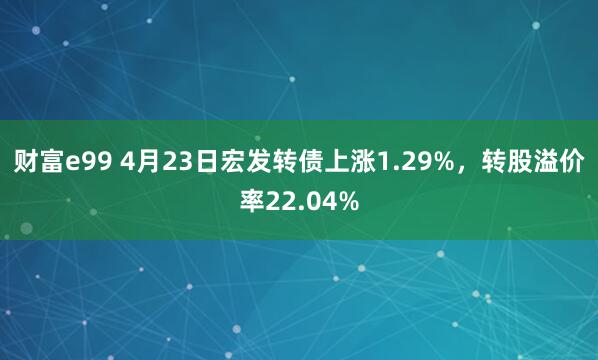 财富e99 4月23日宏发转债上涨1.29%，转股溢价率22.04%