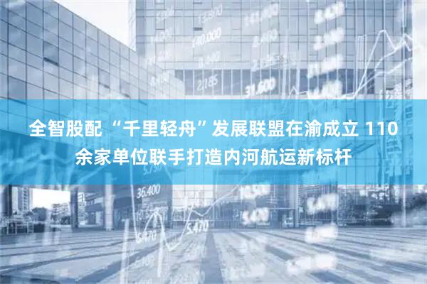全智股配 “千里轻舟”发展联盟在渝成立 110余家单位联手打造内河航运新标杆