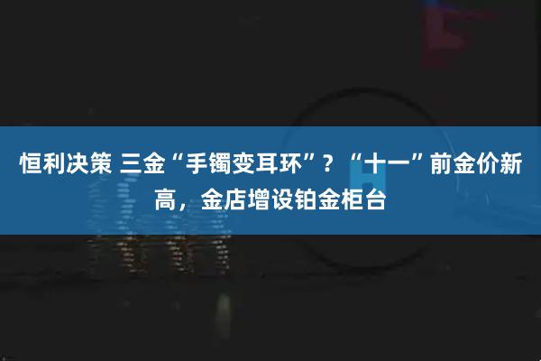 恒利决策 三金“手镯变耳环”?“十一”前金价新高,金店增设铂金柜台