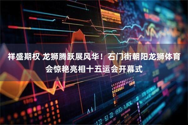 祥盛期权 龙狮腾跃展风华!石门街朝阳龙狮体育会惊艳亮相十五运会开幕式