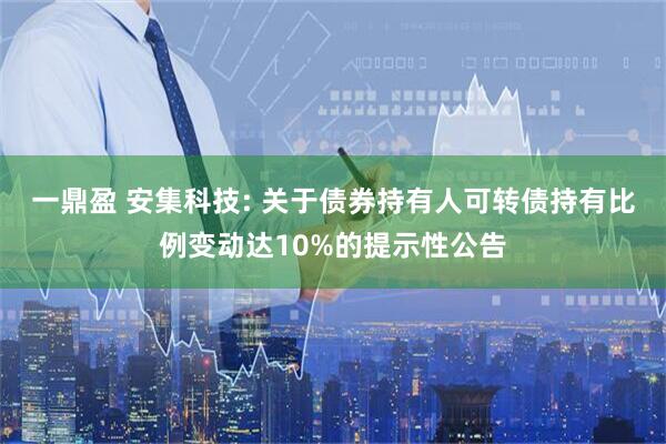 一鼎盈 安集科技: 关于债券持有人可转债持有比例变动达10%的提示性公告