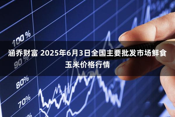 涵乔财富 2025年6月3日全国主要批发市场鲜食玉米价格行情