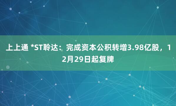上上通 *ST聆达：完成资本公积转增3.98亿股，12月29日起复牌