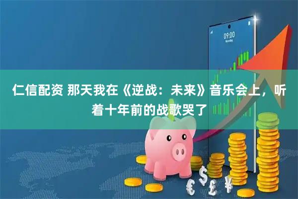 仁信配资 那天我在《逆战：未来》音乐会上，听着十年前的战歌哭了