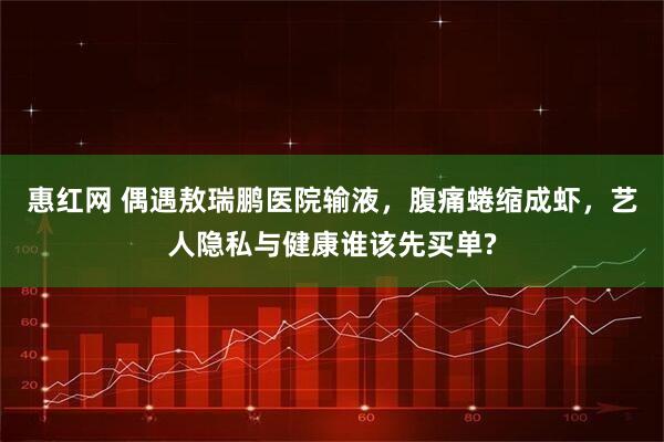 惠红网 偶遇敖瑞鹏医院输液，腹痛蜷缩成虾，艺人隐私与健康谁该先买单?