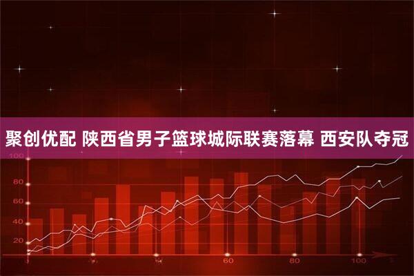聚创优配 陕西省男子篮球城际联赛落幕 西安队夺冠