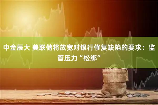 中金辰大 美联储将放宽对银行修复缺陷的要求：监管压力“松绑”