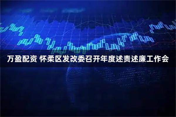 万盈配资 怀柔区发改委召开年度述责述廉工作会