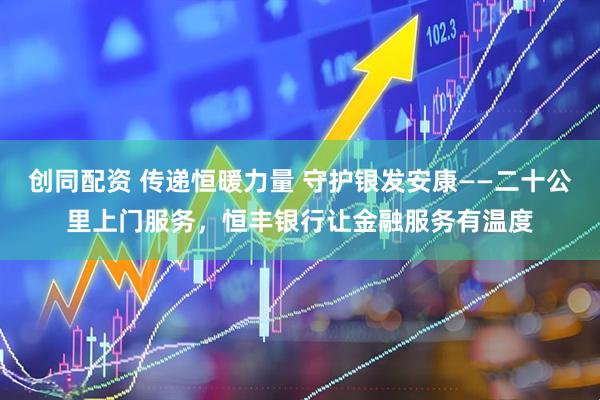 创同配资 传递恒暖力量 守护银发安康——二十公里上门服务，恒丰银行让金融服务有温度