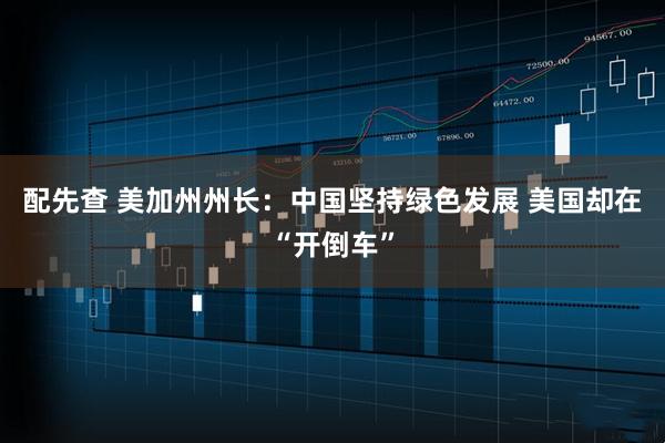 配先查 美加州州长：中国坚持绿色发展 美国却在“开倒车”