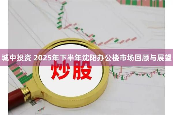 城中投资 2025年下半年沈阳办公楼市场回顾与展望
