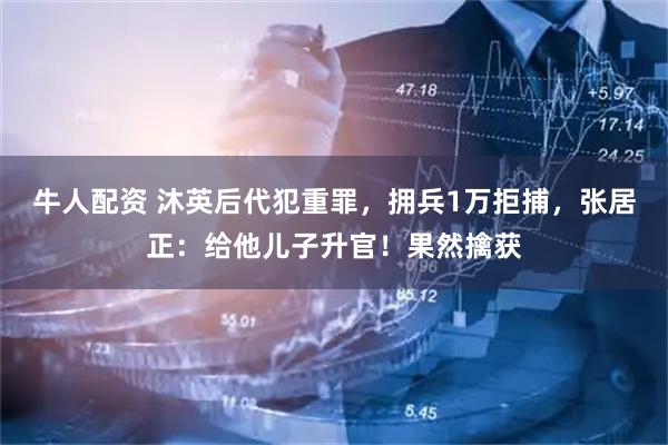 牛人配资 沐英后代犯重罪，拥兵1万拒捕，张居正：给他儿子升官！果然擒获