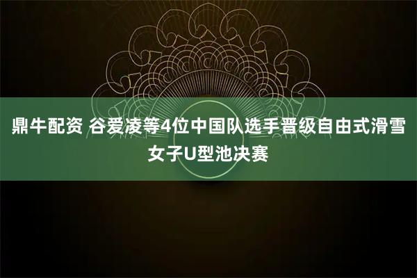鼎牛配资 谷爱凌等4位中国队选手晋级自由式滑雪女子U型池决赛