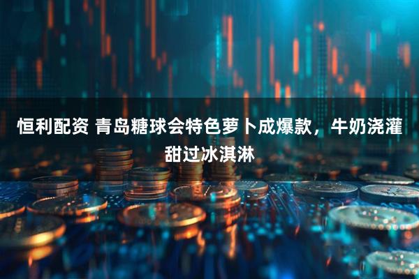 恒利配资 青岛糖球会特色萝卜成爆款，牛奶浇灌甜过冰淇淋