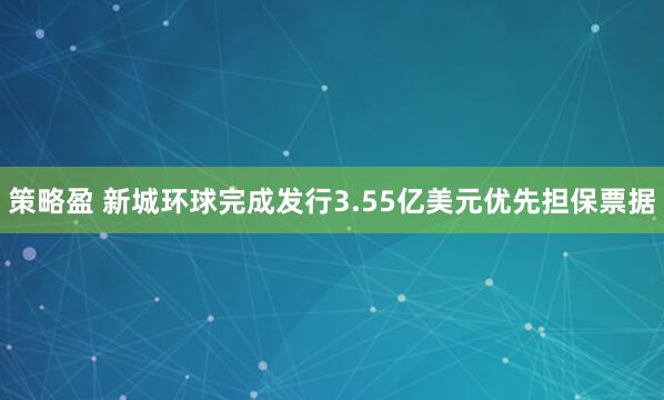 策略盈 新城环球完成发行3.55亿美元优先担保票据
