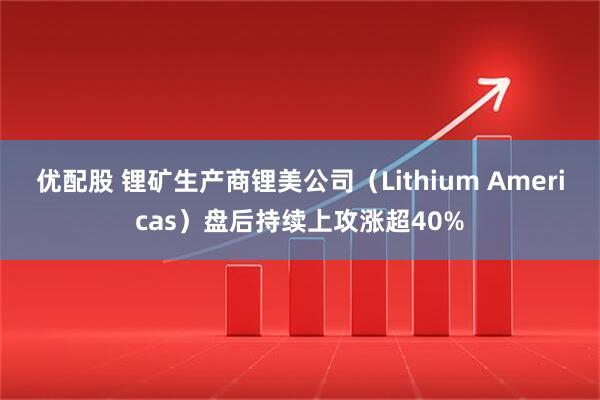 优配股 锂矿生产商锂美公司（Lithium Americas）盘后持续上攻涨超40%