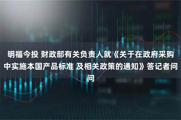 明福今投 财政部有关负责人就《关于在政府采购中实施本国产品标准 及相关政策的通知》答记者问