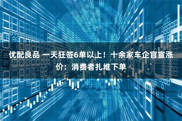 优配良品 一天狂签6单以上！十余家车企官宣涨价：消费者扎堆下单